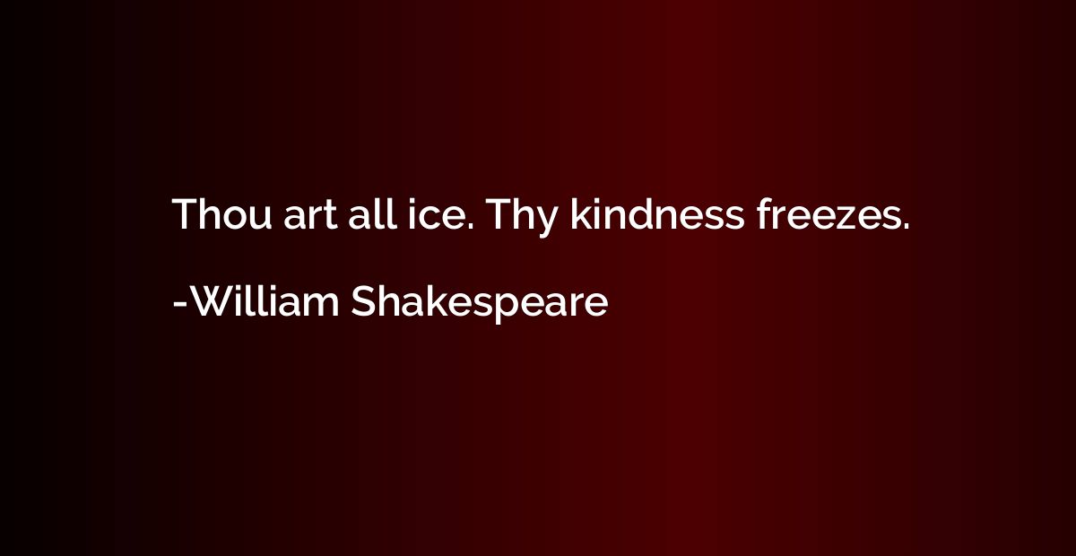 Thou art all ice. Thy kindness freezes.
