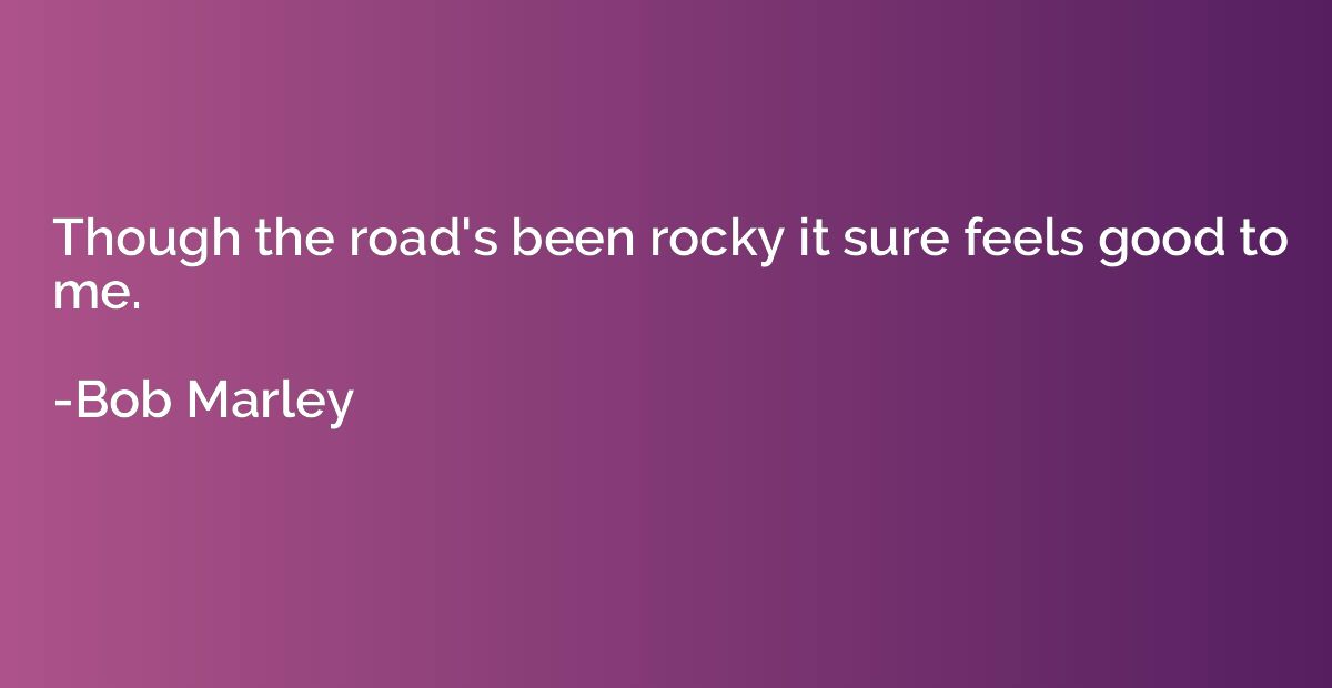 Though the road's been rocky it sure feels good to me.