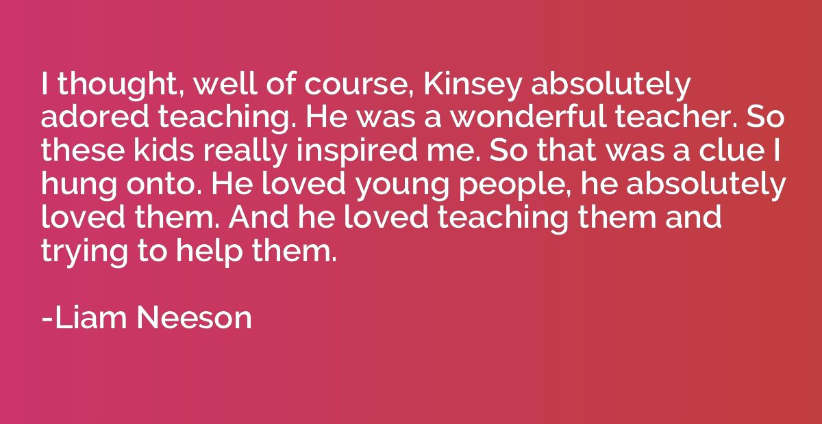 I thought, well of course, Kinsey absolutely adored teaching
