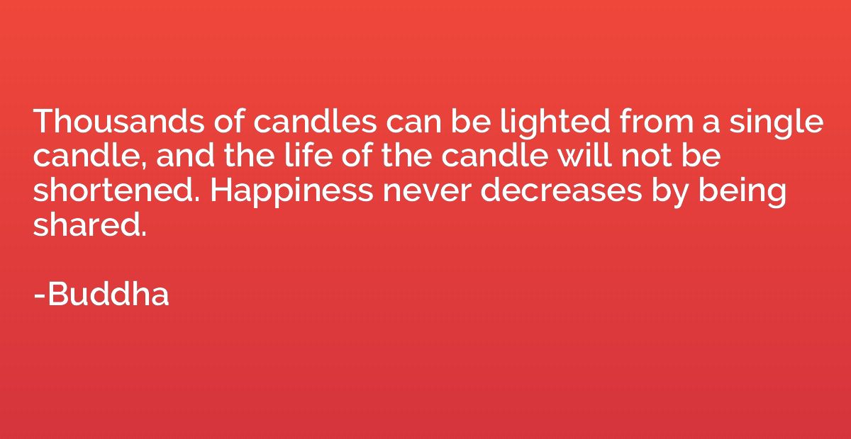 Thousands of candles can be lighted from a single candle, an