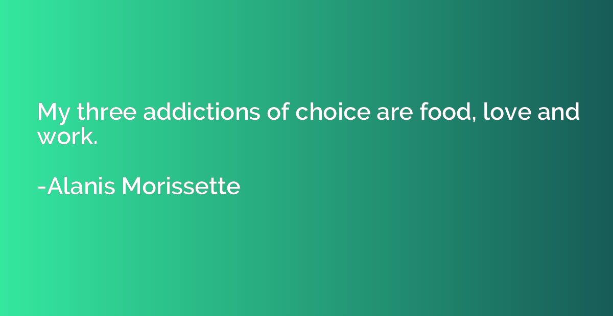My three addictions of choice are food, love and work.