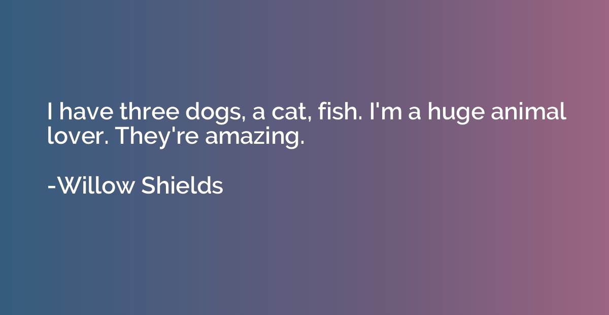 I have three dogs, a cat, fish. I'm a huge animal lover. The