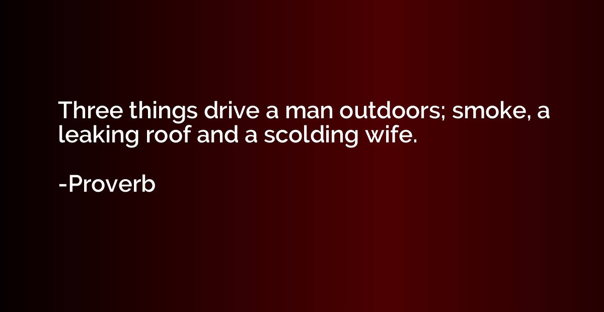 Three things drive a man outdoors; smoke, a leaking roof and