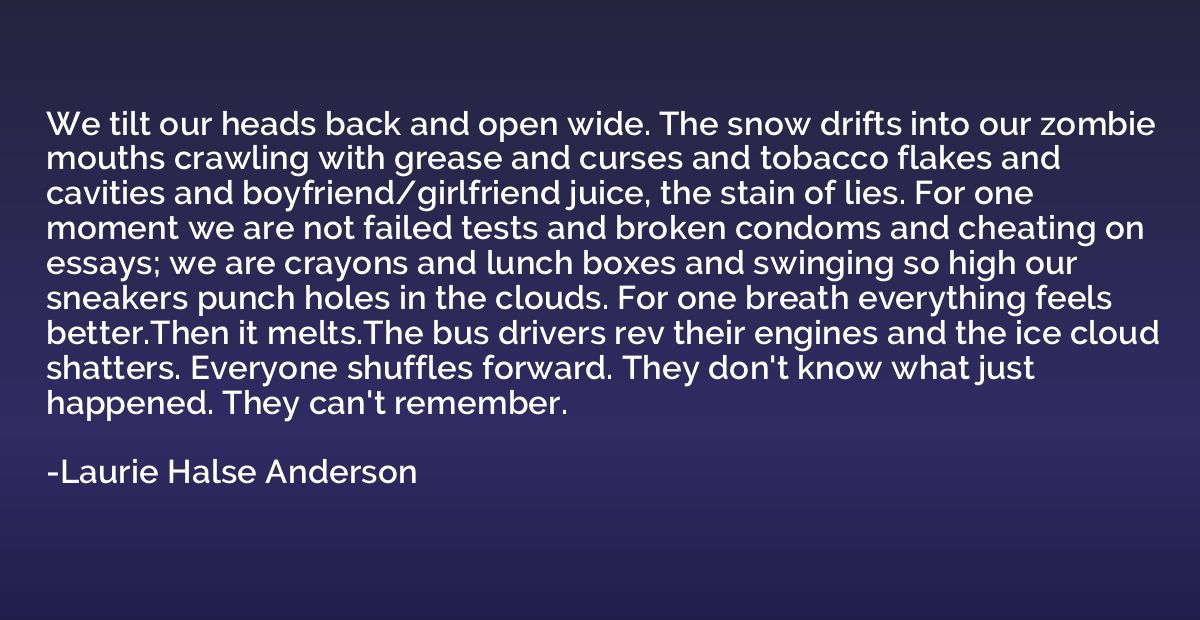 We tilt our heads back and open wide. The snow drifts into o