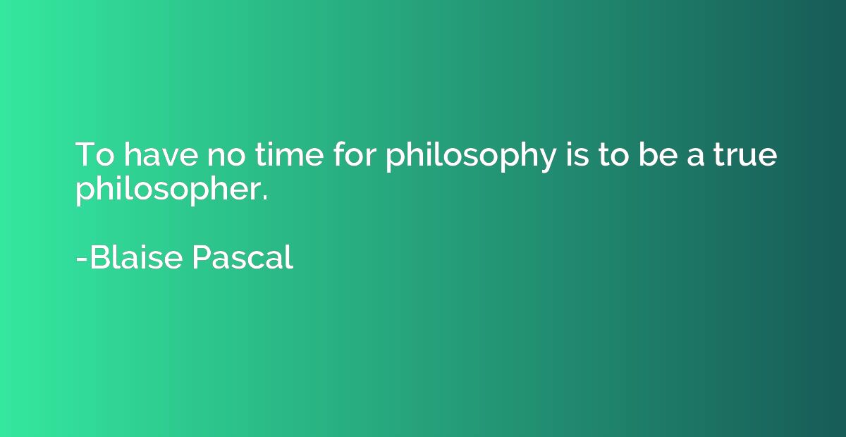 To have no time for philosophy is to be a true philosopher.