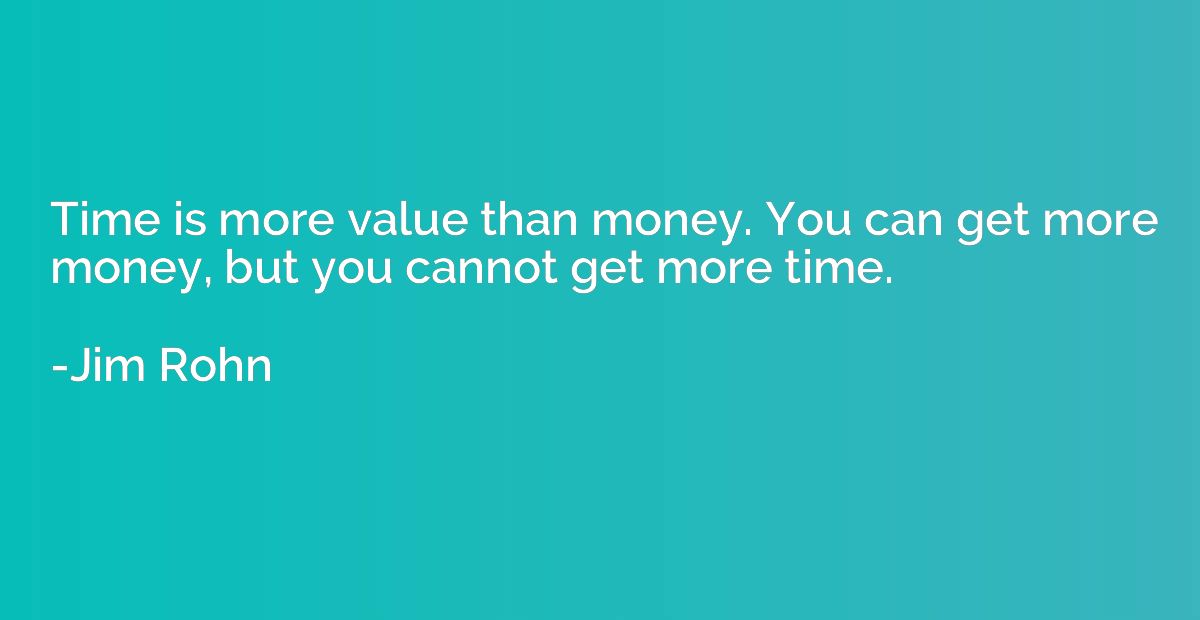 Time is more value than money. You can get more money, but y