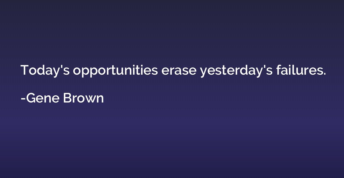 Today's opportunities erase yesterday's failures.