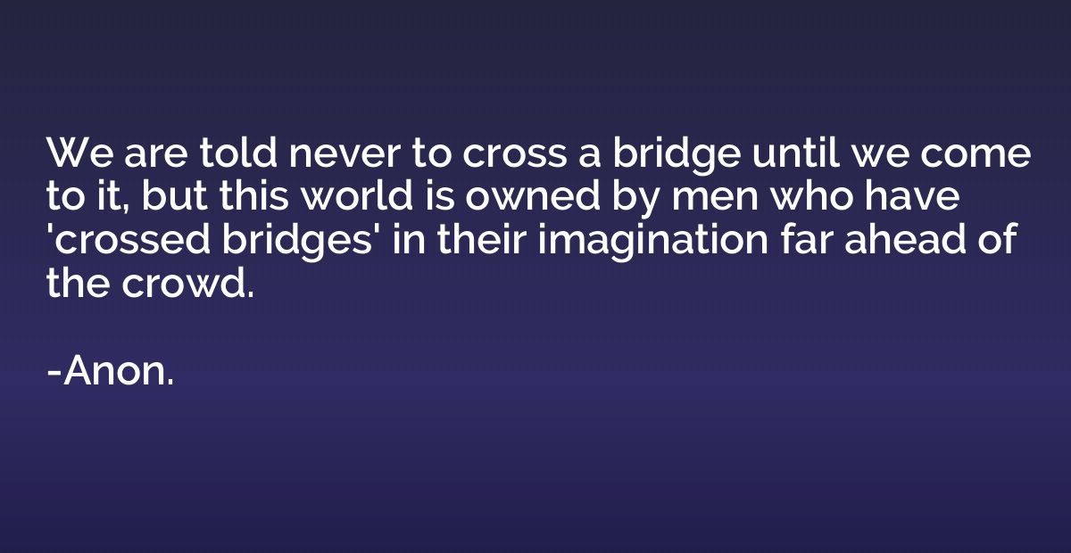 We are told never to cross a bridge until we come to it, but