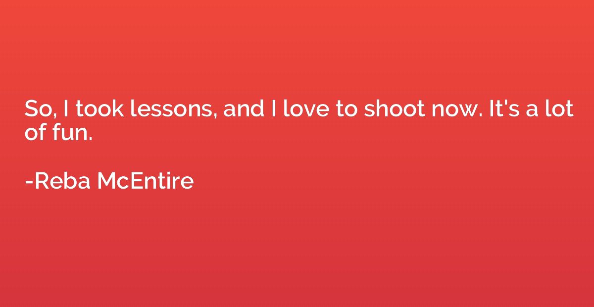 So, I took lessons, and I love to shoot now. It's a lot of f