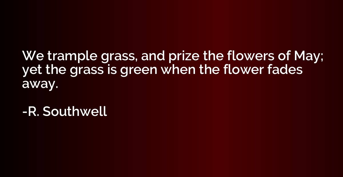 We trample grass, and prize the flowers of May; yet the gras