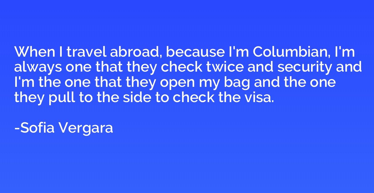 When I travel abroad, because I'm Columbian, I'm always one 