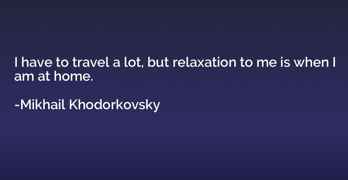 I have to travel a lot, but relaxation to me is when I am at