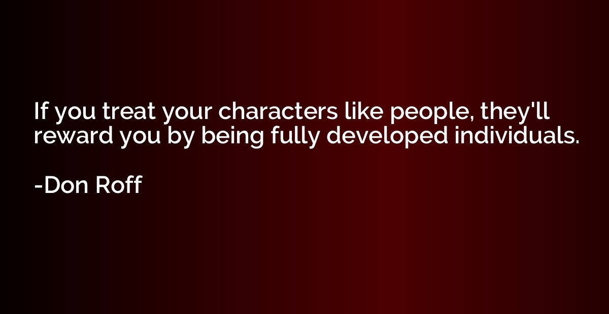 If you treat your characters like people, they'll reward you