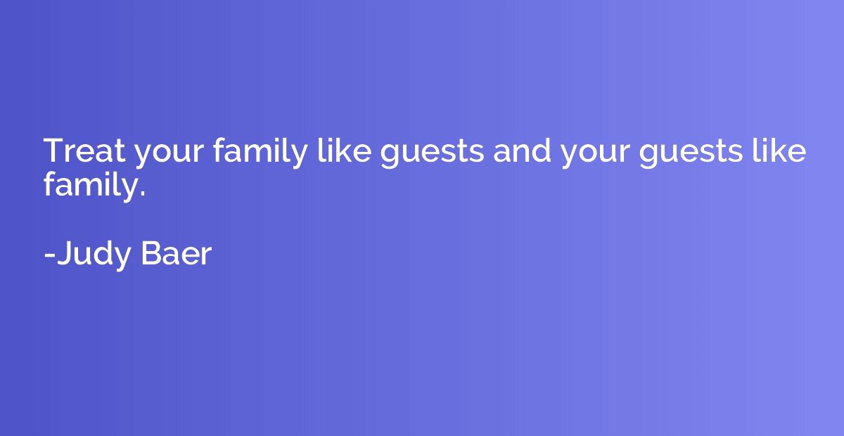 Treat your family like guests and your guests like family.
