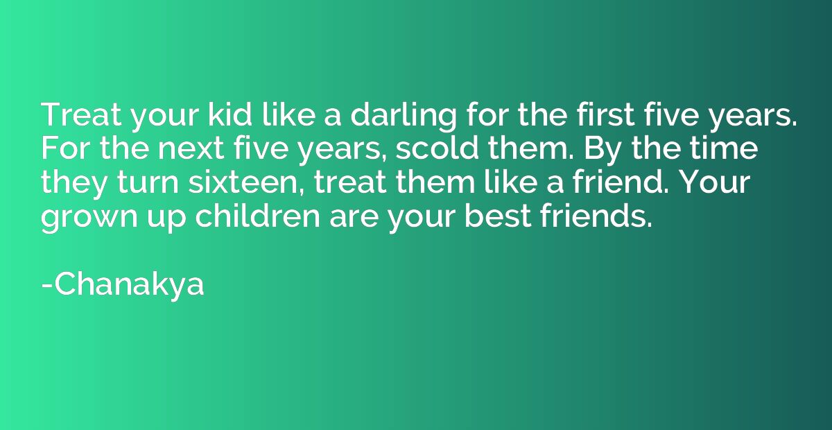 Treat your kid like a darling for the first five years. For 