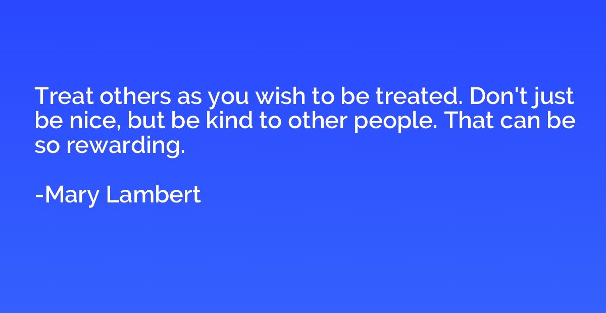 Treat others as you wish to be treated. Don't just be nice, 