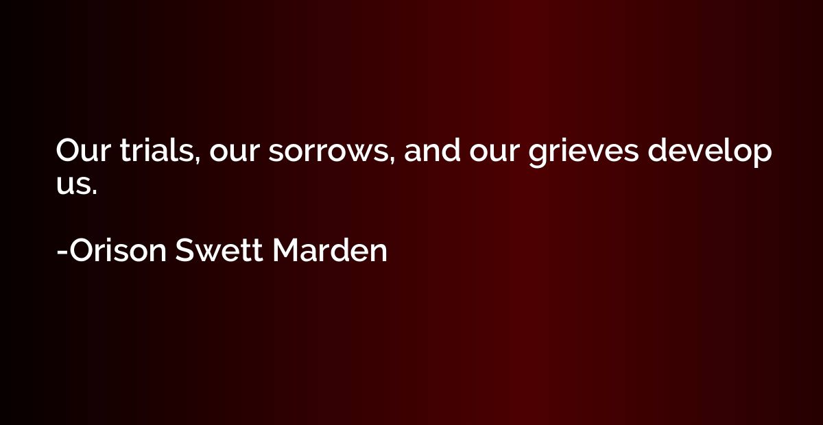 Our trials, our sorrows, and our grieves develop us.