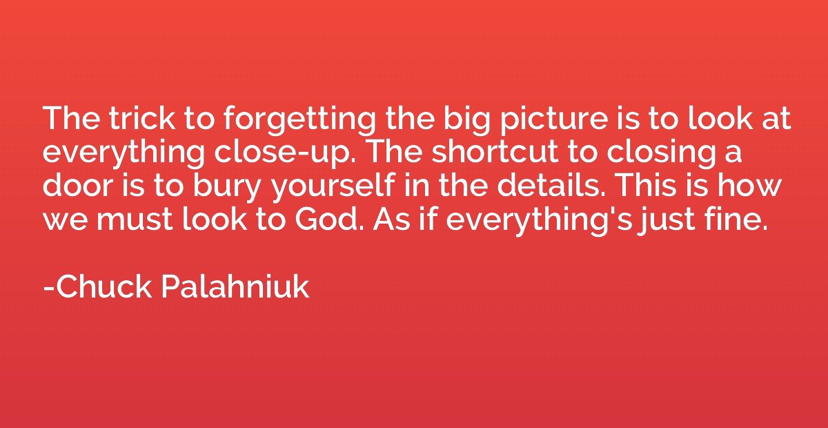 The trick to forgetting the big picture is to look at everyt