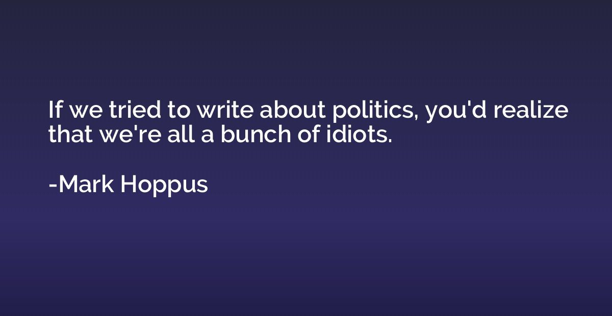 If we tried to write about politics, you'd realize that we'r
