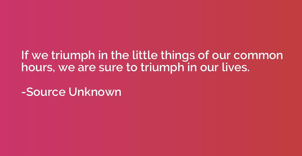 If we triumph in the little things of our common hours, we a