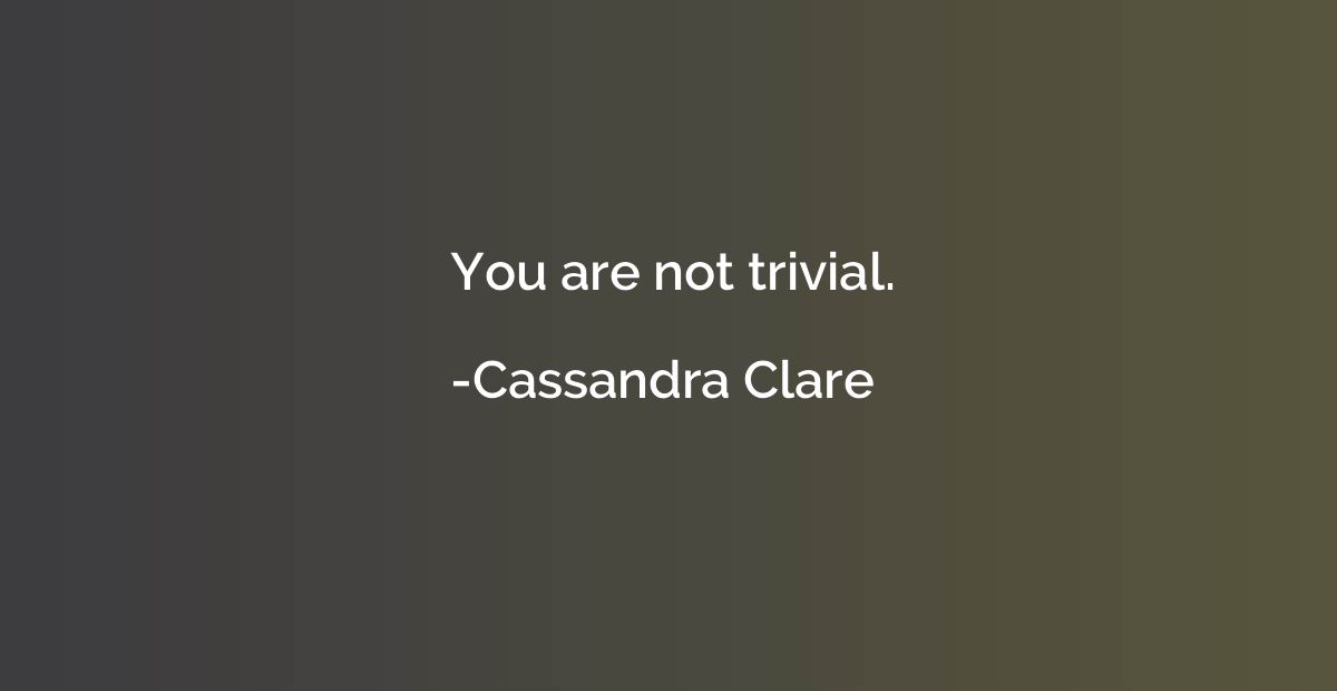 You are not trivial.