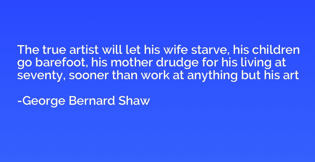 The true artist will let his wife starve, his children go ba