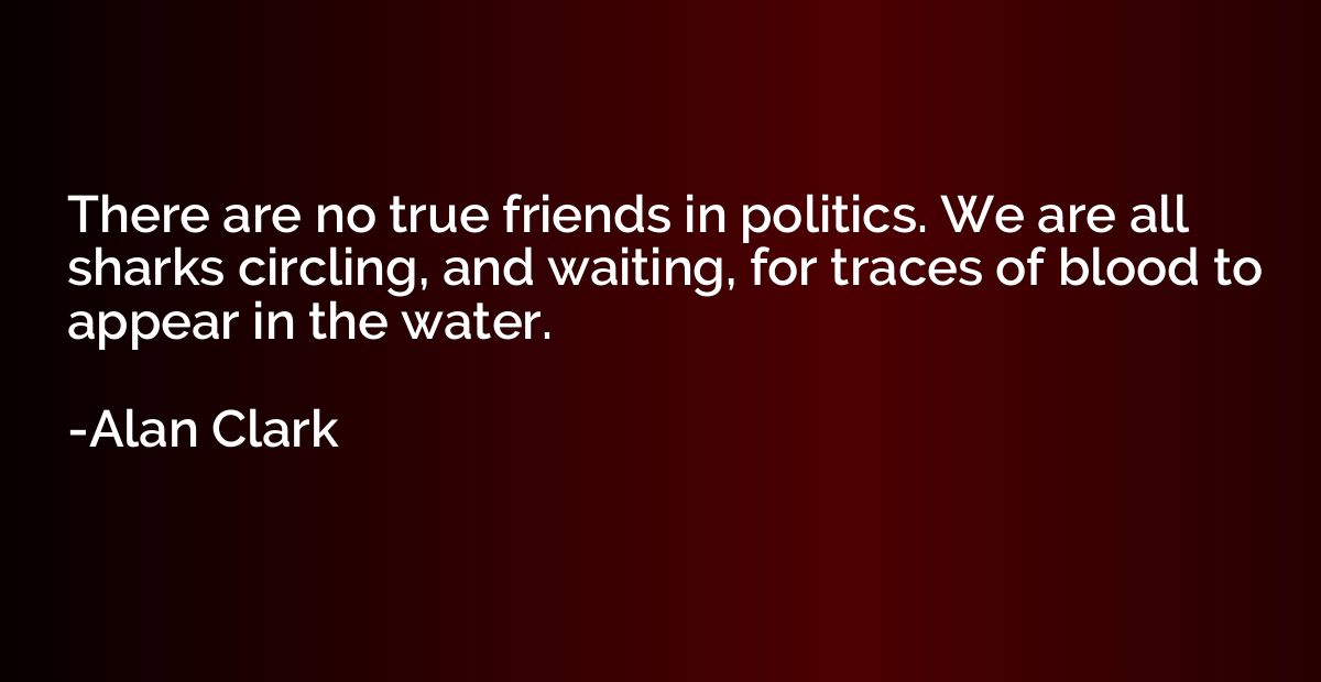 There are no true friends in politics. We are all sharks cir