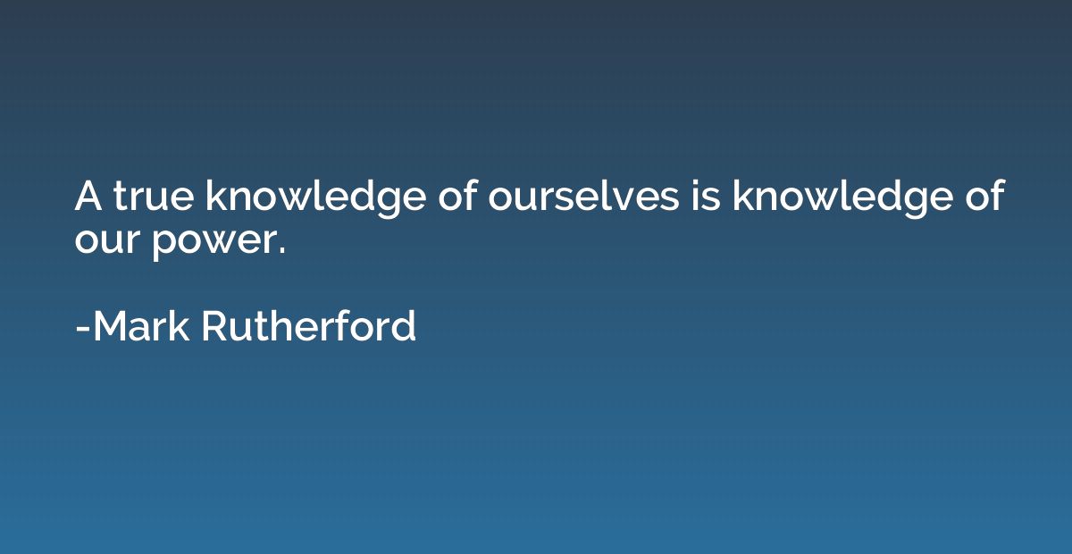 A true knowledge of ourselves is knowledge of our power.