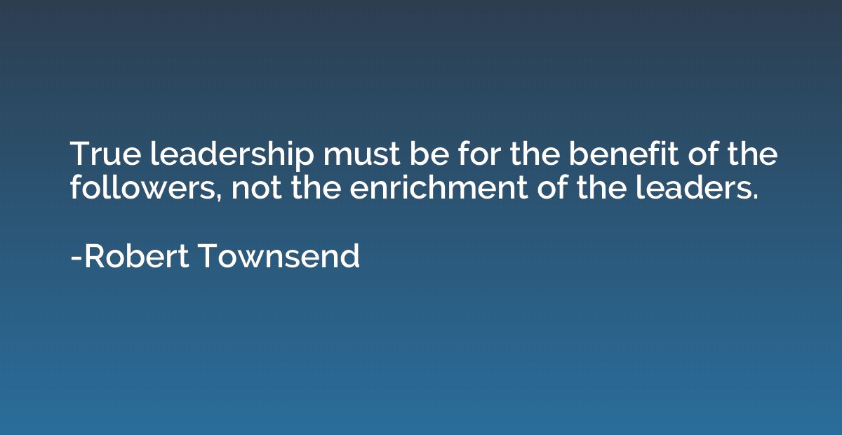 True leadership must be for the benefit of the followers, no