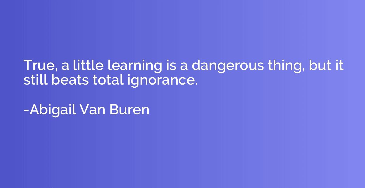 True, a little learning is a dangerous thing, but it still b