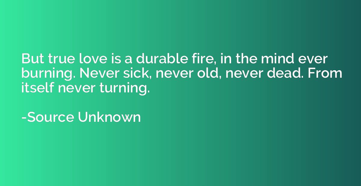But true love is a durable fire, in the mind ever burning. N