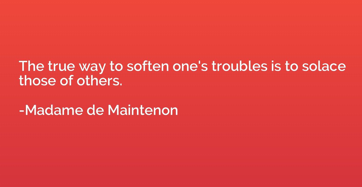 The true way to soften one's troubles is to solace those of 