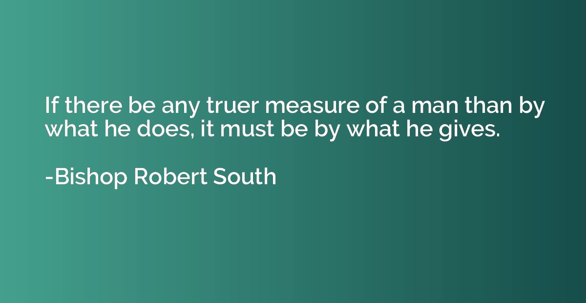 If there be any truer measure of a man than by what he does,