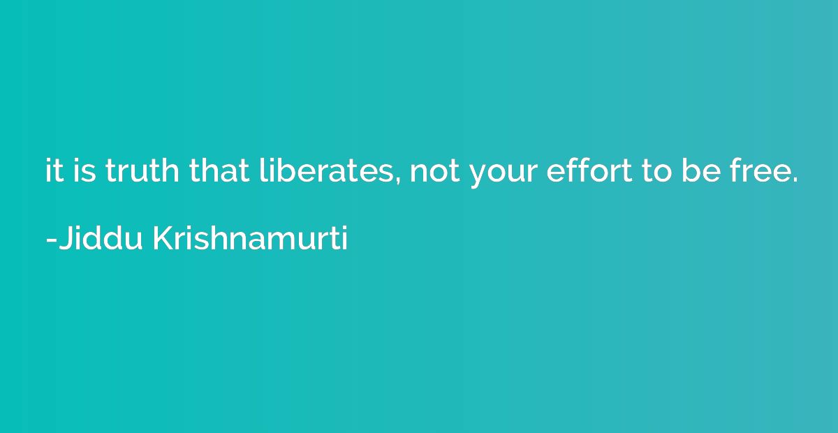 it is truth that liberates, not your effort to be free.