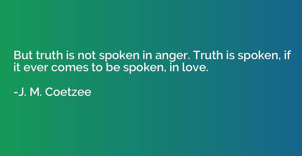 But truth is not spoken in anger. Truth is spoken, if it eve