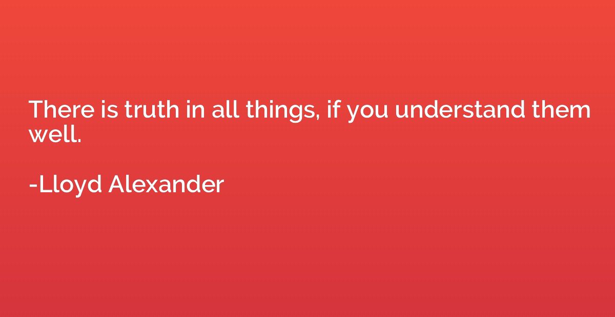 There is truth in all things, if you understand them well.