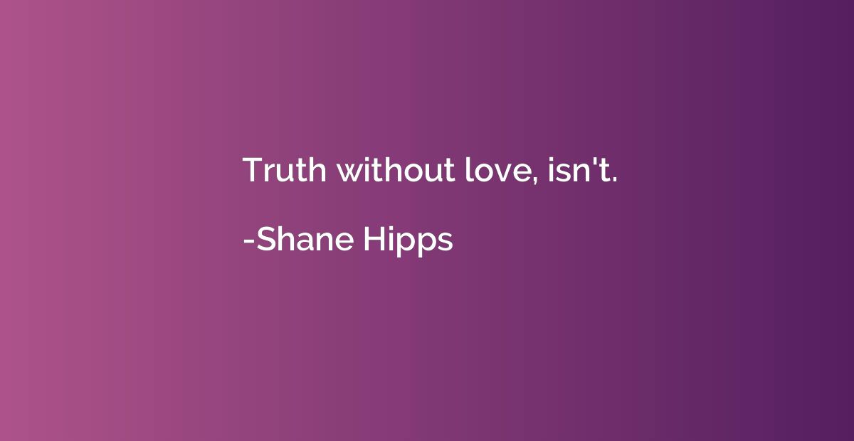 Truth without love, isn't.