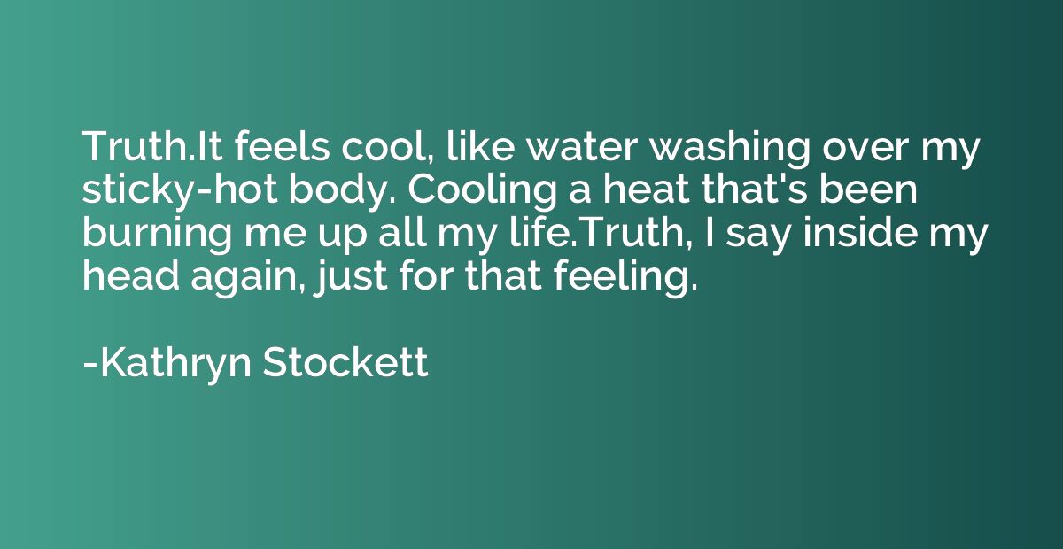 Truth.It feels cool, like water washing over my sticky-hot b