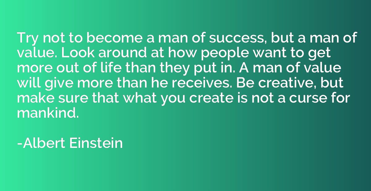 Try not to become a man of success, but a man of value. Look
