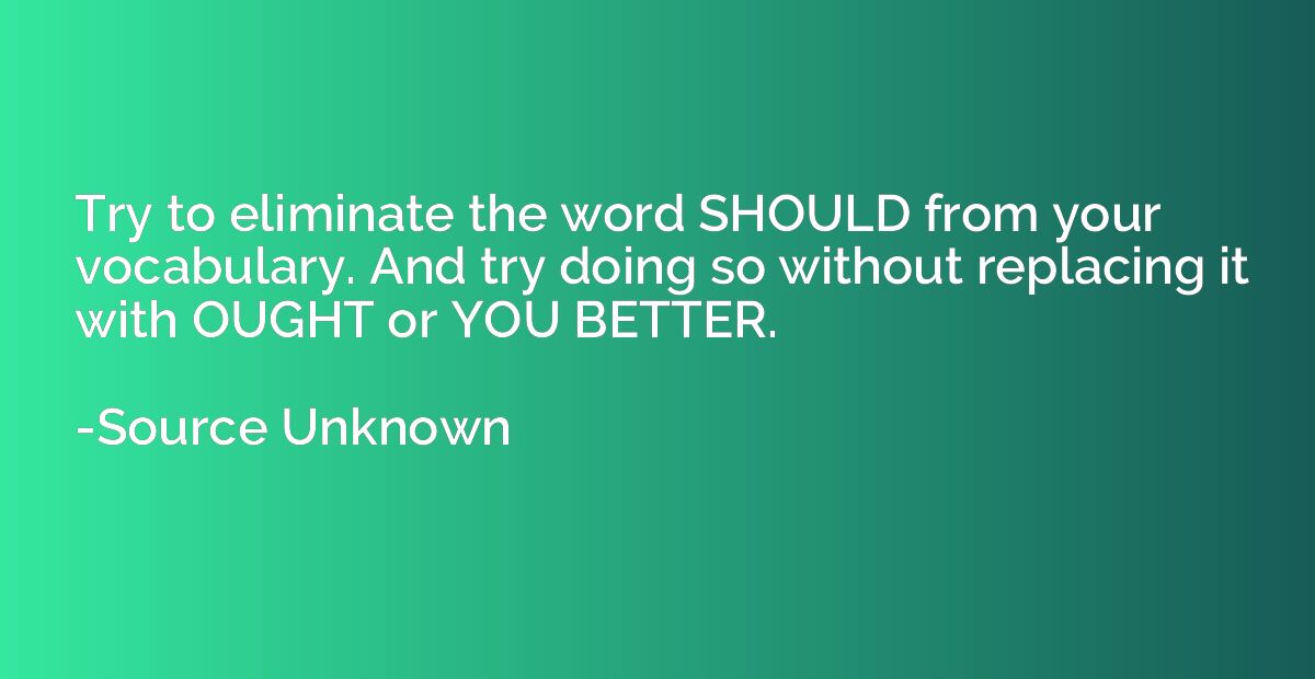 Try to eliminate the word SHOULD from your vocabulary. And t