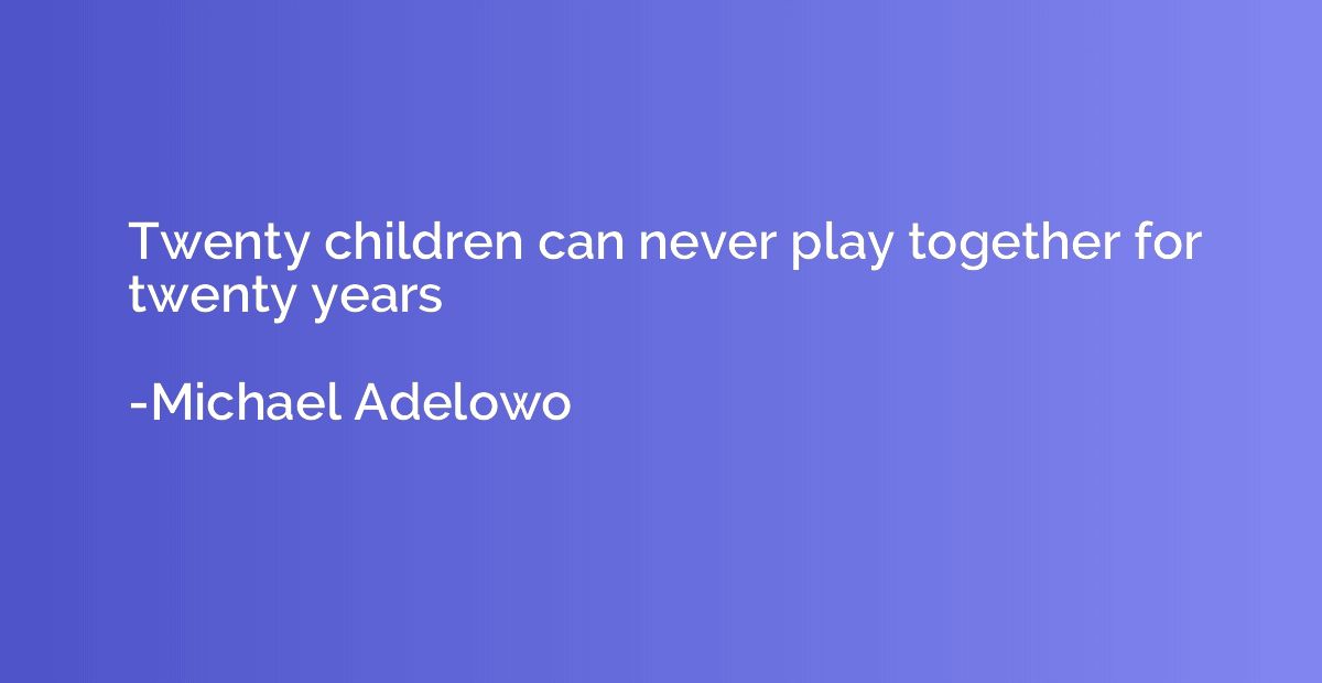 Twenty children can never play together for twenty years