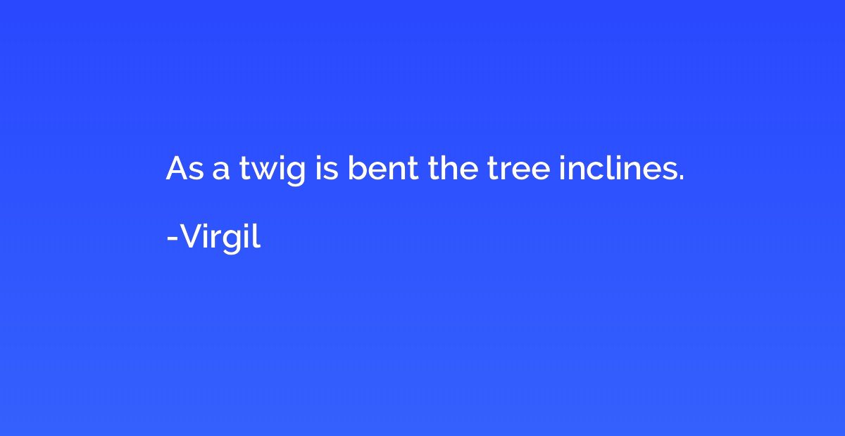 As a twig is bent the tree inclines.