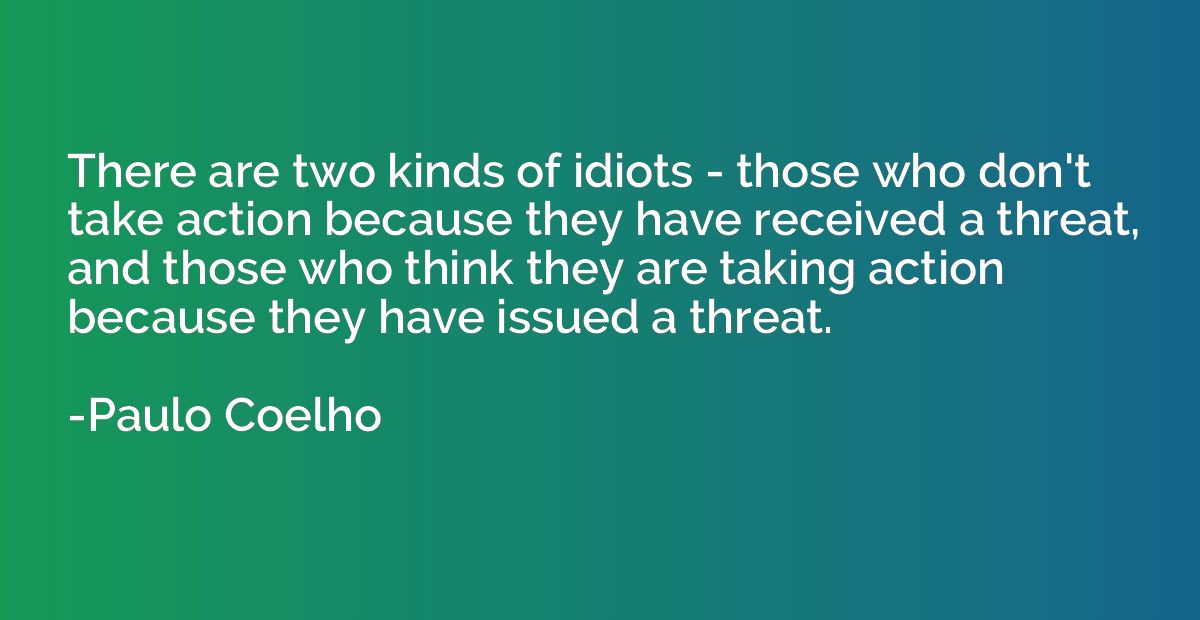 There are two kinds of idiots - those who don't take action 