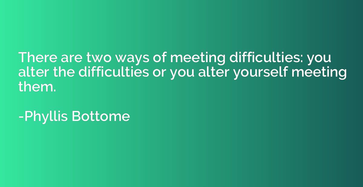There are two ways of meeting difficulties: you alter the di