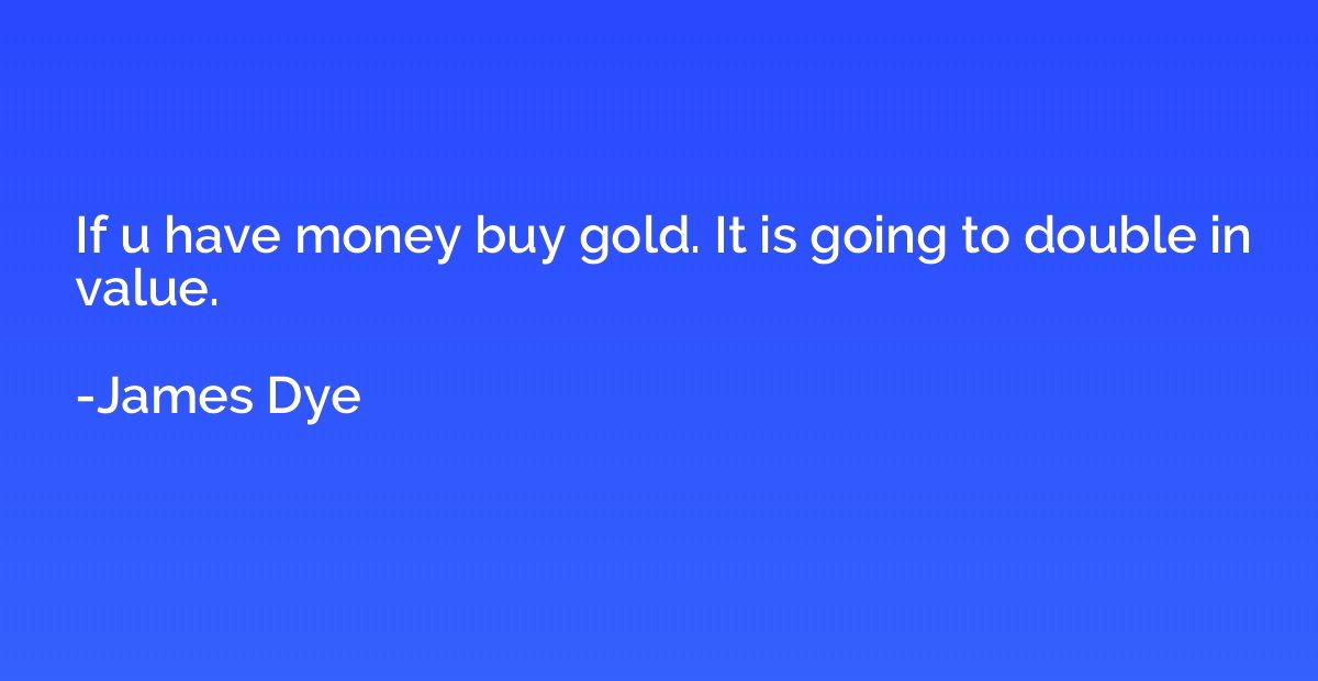 If u have money buy gold. It is going to double in value.