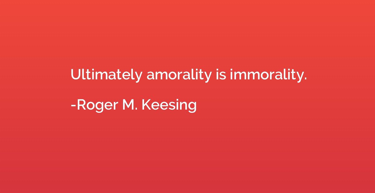 Ultimately amorality is immorality.