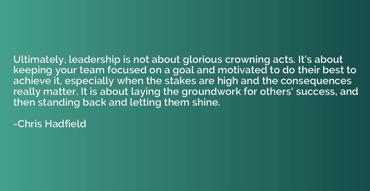 Ultimately, leadership is not about glorious crowning acts. 