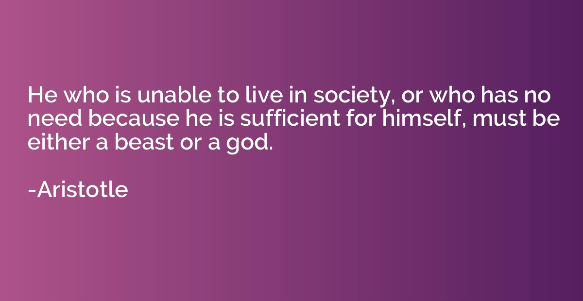 He who is unable to live in society, or who has no need beca