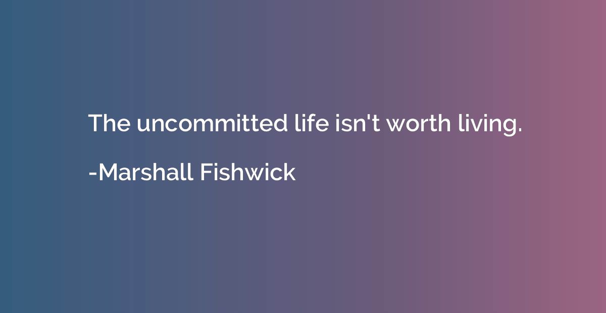The uncommitted life isn't worth living.
