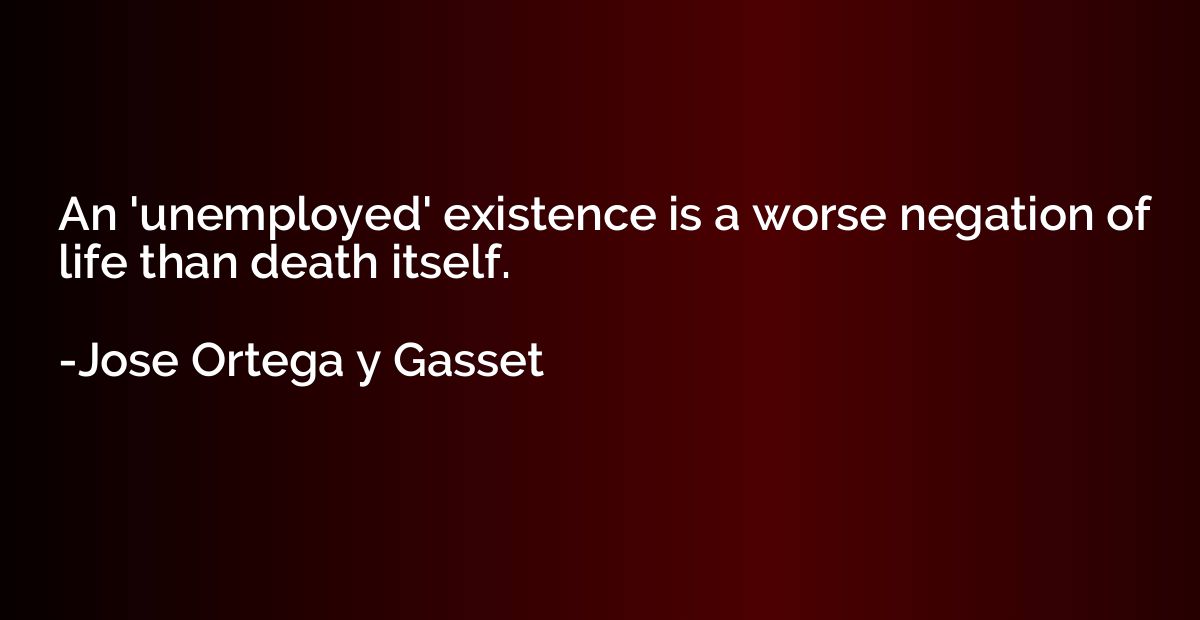 An 'unemployed' existence is a worse negation of life than d